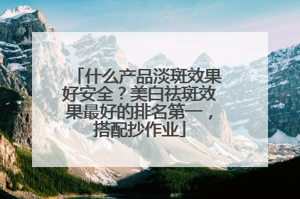 什么产品淡斑效果好安全？美白祛斑效果最好的排名第一，搭配抄作业