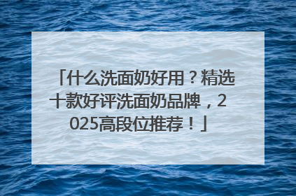 什么洗面奶好用？精选十款好评洗面奶品牌，2025高段位推荐！