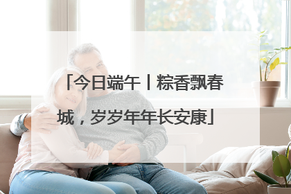 今日端午丨粽香飘春城，岁岁年年长安康