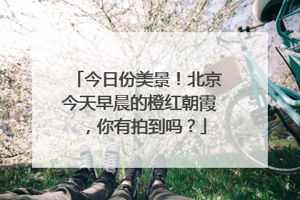 今日份美景！北京今天早晨的橙红朝霞，你有拍到吗？