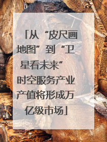 从“皮尺画地图”到“卫星看未来” 时空服务产业产值将形成万亿级市场