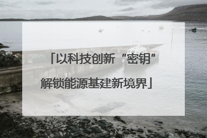 以科技创新“密钥”解锁能源基建新境界