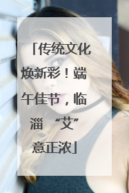 传统文化焕新彩！端午佳节，临淄 “艾”意正浓