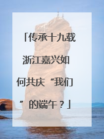传承十九载 浙江嘉兴如何共庆“我们”的端午？