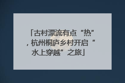 古村漂流有点“热”，杭州桐庐乡村开启“水上穿越”之旅