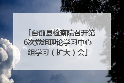 台前县检察院召开第6次党组理论学习中心组学习（扩大）会