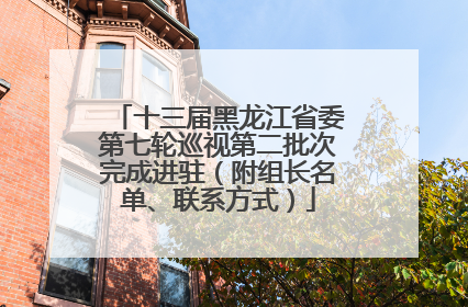 十三届黑龙江省委第七轮巡视第二批次完成进驻（附组长名单、联系方式）