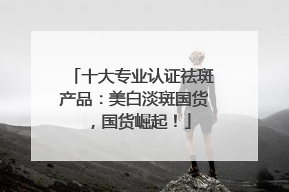 十大专业认证祛斑产品：美白淡斑国货，国货崛起！