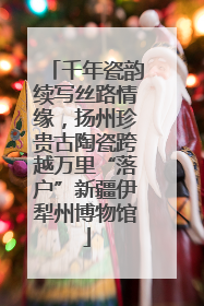 千年瓷韵续写丝路情缘，扬州珍贵古陶瓷跨越万里“落户”新疆伊犁州博物馆