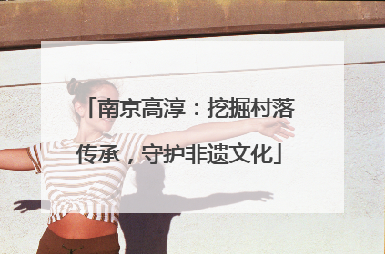 南京高淳：挖掘村落传承，守护非遗文化