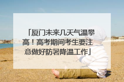 厦门未来几天气温攀高！高考期间考生要注意做好防暑降温工作