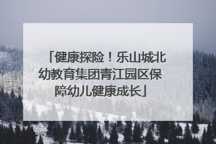健康探险！乐山城北幼教育集团青江园区保障幼儿健康成长