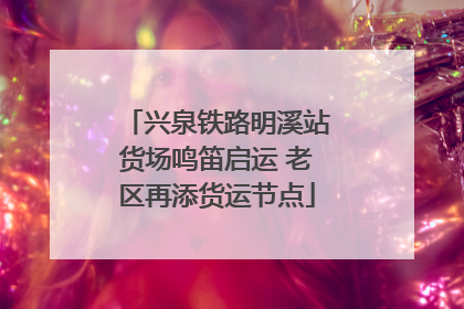 兴泉铁路明溪站货场鸣笛启运 老区再添货运节点