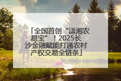 全国首创“潇湘农易宝”！2025长沙金融赋能打通农村产权交易全链条