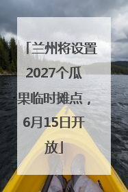 兰州将设置2027个瓜果临时摊点，6月15日开放
