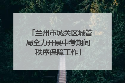 兰州市城关区城管局全力开展中考期间秩序保障工作