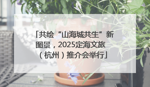 共绘“山海城共生”新图景，2025定海文旅（杭州）推介会举行