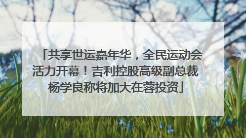 共享世运嘉年华，全民运动会活力开幕！吉利控股高级副总裁杨学良称将加大在蓉投资