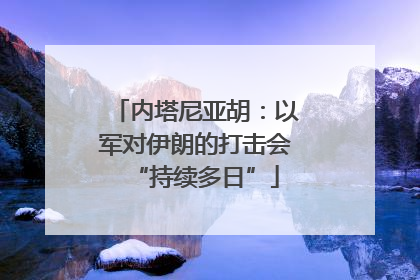 内塔尼亚胡：以军对伊朗的打击会“持续多日”