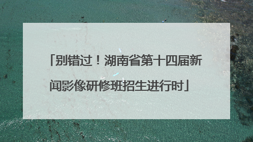 别错过！湖南省第十四届新闻影像研修班招生进行时
