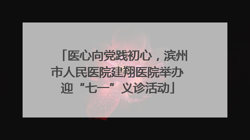医心向党践初心，滨州市人民医院建翔医院举办迎“七一”义诊活动