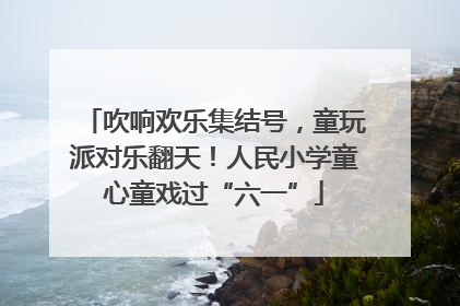吹响欢乐集结号，童玩派对乐翻天！人民小学童心童戏过“六一”