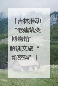 吉林推动“老建筑变博物馆” 解锁文旅“新密码”