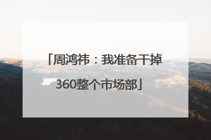 周鸿祎：我准备干掉360整个市场部