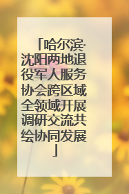 哈尔滨·沈阳两地退役军人服务协会跨区域全领域开展调研交流共绘协同发展