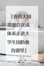喜看大国重器首次成体系走进大学生国防教育课堂