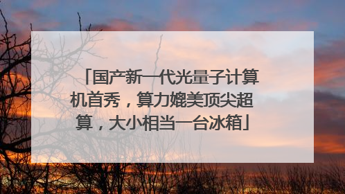 国产新一代光量子计算机首秀，算力媲美顶尖超算，大小相当一台冰箱