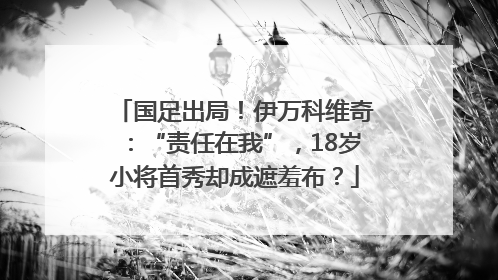 国足出局！伊万科维奇：“责任在我”，18岁小将首秀却成遮羞布？