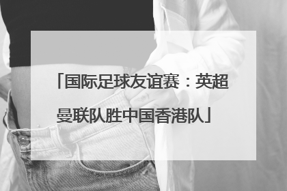 国际足球友谊赛：英超曼联队胜中国香港队