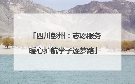 四川彭州：志愿服务暖心护航学子逐梦路