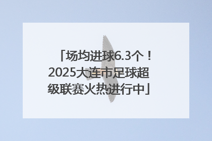 场均进球6.3个！2025大连市足球超级联赛火热进行中