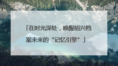 在时光深处，唤醒绍兴档案未来的“记忆引擎”