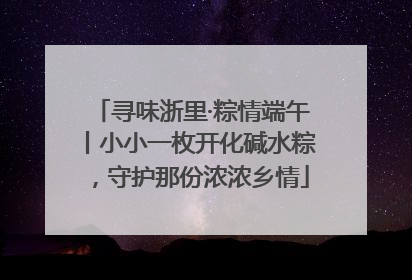 寻味浙里·粽情端午丨小小一枚开化碱水粽，守护那份浓浓乡情