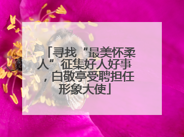 寻找“最美怀柔人”征集好人好事，白敬亭受聘担任形象大使