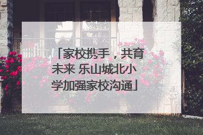 家校携手，共育未来 乐山城北小学加强家校沟通