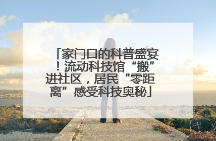 家门口的科普盛宴！流动科技馆“搬”进社区，居民“零距离”感受科技奥秘