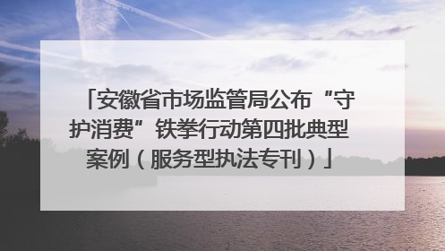安徽省市场监管局公布“守护消费”铁拳行动第四批典型案例（服务型执法专刊）