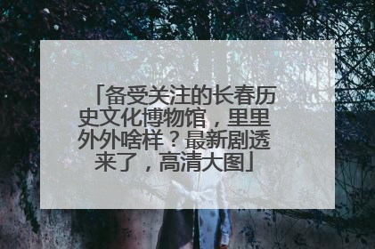 备受关注的长春历史文化博物馆，里里外外啥样？最新剧透来了，高清大图