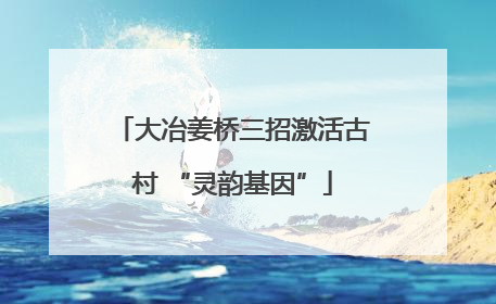 大冶姜桥三招激活古村 “灵韵基因”