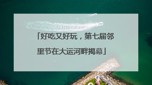 好吃又好玩，第七届邻里节在大运河畔揭幕