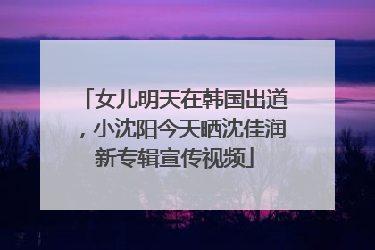 女儿明天在韩国出道，小沈阳今天晒沈佳润新专辑宣传视频