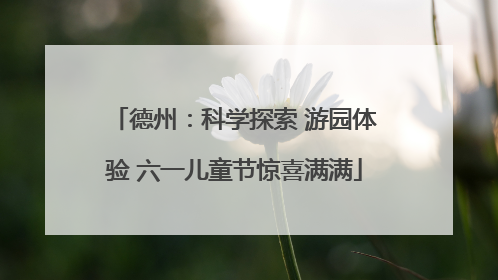 德州：科学探索 游园体验 六一儿童节惊喜满满