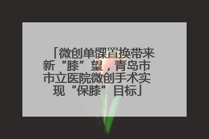 微创单髁置换带来新“膝”望，青岛市市立医院微创手术实现“保膝”目标