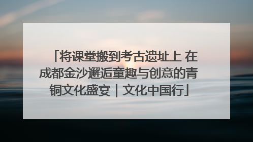 将课堂搬到考古遗址上 在成都金沙邂逅童趣与创意的青铜文化盛宴｜文化中国行