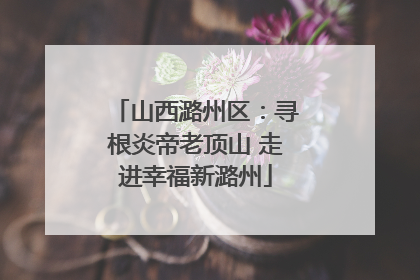 山西潞州区：寻根炎帝老顶山 走进幸福新潞州