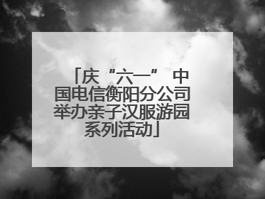 庆“六一” 中国电信衡阳分公司举办亲子汉服游园系列活动